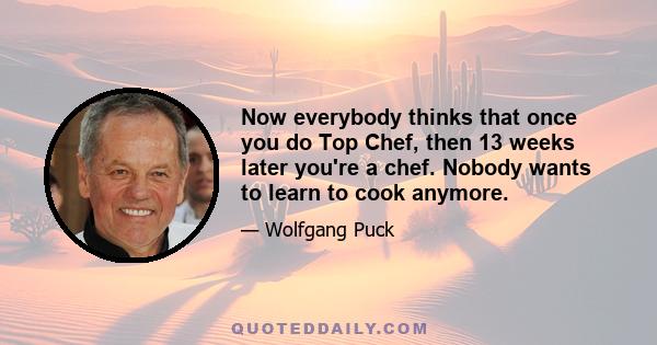 Now everybody thinks that once you do Top Chef, then 13 weeks later you're a chef. Nobody wants to learn to cook anymore.