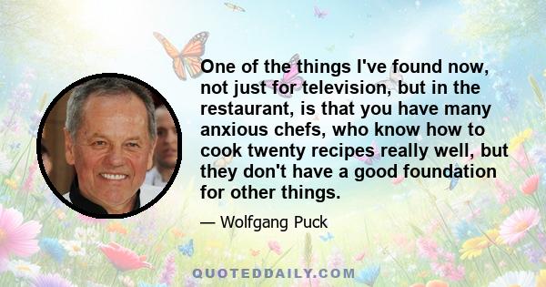 One of the things I've found now, not just for television, but in the restaurant, is that you have many anxious chefs, who know how to cook twenty recipes really well, but they don't have a good foundation for other