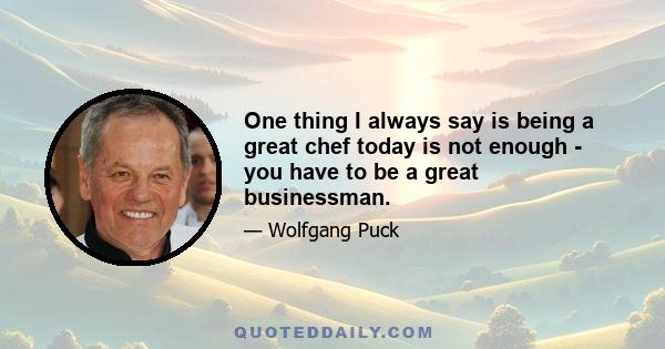 One thing I always say is being a great chef today is not enough - you have to be a great businessman.