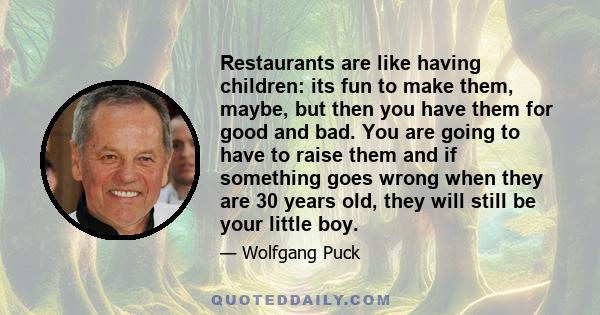 Restaurants are like having children: its fun to make them, maybe, but then you have them for good and bad. You are going to have to raise them and if something goes wrong when they are 30 years old, they will still be