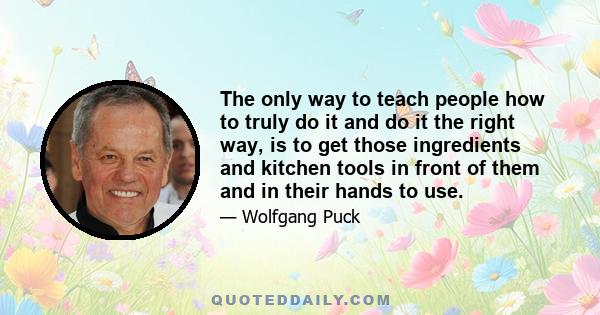 The only way to teach people how to truly do it and do it the right way, is to get those ingredients and kitchen tools in front of them and in their hands to use.