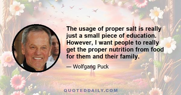 The usage of proper salt is really just a small piece of education. However, I want people to really get the proper nutrition from food for them and their family.