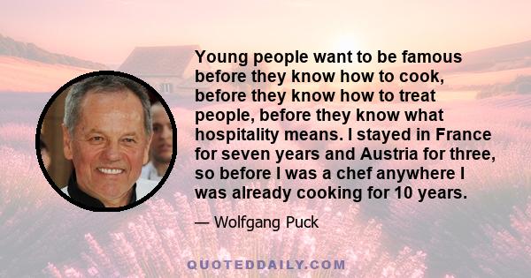 Young people want to be famous before they know how to cook, before they know how to treat people, before they know what hospitality means. I stayed in France for seven years and Austria for three, so before I was a