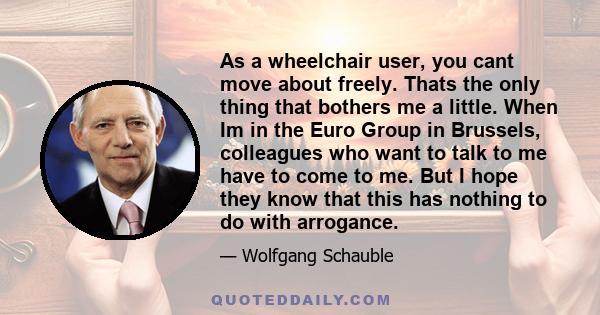 As a wheelchair user, you cant move about freely. Thats the only thing that bothers me a little. When Im in the Euro Group in Brussels, colleagues who want to talk to me have to come to me. But I hope they know that