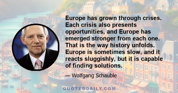 Europe has grown through crises. Each crisis also presents opportunities, and Europe has emerged stronger from each one. That is the way history unfolds. Europe is sometimes slow, and it reacts sluggishly, but it is