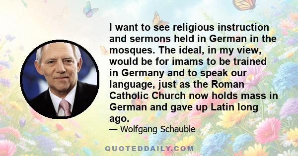 I want to see religious instruction and sermons held in German in the mosques. The ideal, in my view, would be for imams to be trained in Germany and to speak our language, just as the Roman Catholic Church now holds