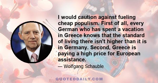 I would caution against fueling cheap populism. First of all, every German who has spent a vacation in Greece knows that the standard of living there isn't higher than it is in Germany. Second, Greece is paying a high