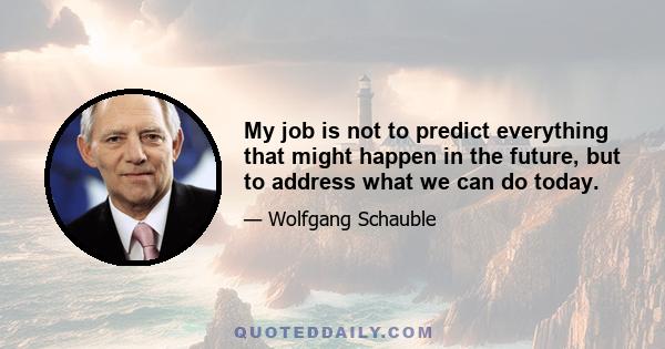 My job is not to predict everything that might happen in the future, but to address what we can do today.