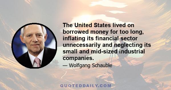 The United States lived on borrowed money for too long, inflating its financial sector unnecessarily and neglecting its small and mid-sized industrial companies.