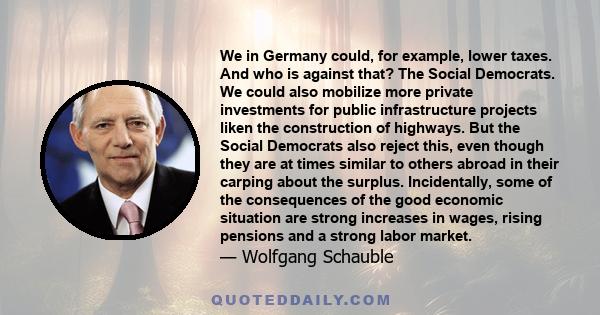 We in Germany could, for example, lower taxes. And who is against that? The Social Democrats. We could also mobilize more private investments for public infrastructure projects liken the construction of highways. But