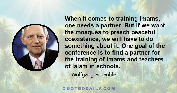 When it comes to training imams, one needs a partner. But if we want the mosques to preach peaceful coexistence, we will have to do something about it. One goal of the conference is to find a partner for the training of 