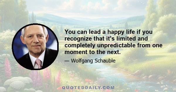 You can lead a happy life if you recognize that it's limited and completely unpredictable from one moment to the next.