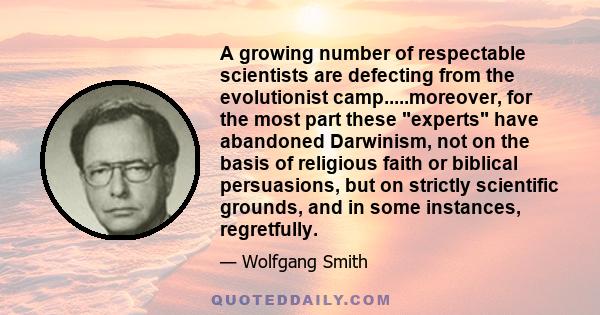 A growing number of respectable scientists are defecting from the evolutionist camp.....moreover, for the most part these experts have abandoned Darwinism, not on the basis of religious faith or biblical persuasions,