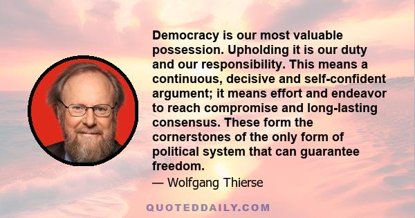 Democracy is our most valuable possession. Upholding it is our duty and our responsibility. This means a continuous, decisive and self-confident argument; it means effort and endeavor to reach compromise and