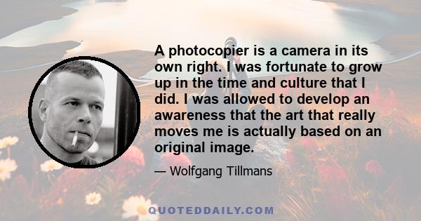 A photocopier is a camera in its own right. I was fortunate to grow up in the time and culture that I did. I was allowed to develop an awareness that the art that really moves me is actually based on an original image.