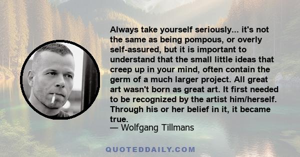 Always take yourself seriously... it's not the same as being pompous, or overly self-assured, but it is important to understand that the small little ideas that creep up in your mind, often contain the germ of a much