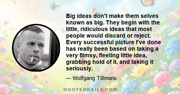 Big ideas don't make them selves known as big. They begin with the little, ridiculous ideas that most people would discard or reject. Every successful picture I've done has really been based on taking a very flimsy,