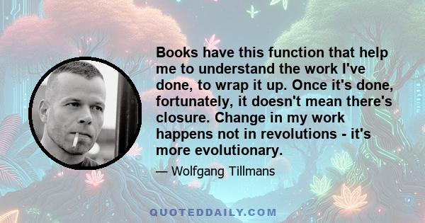 Books have this function that help me to understand the work I've done, to wrap it up. Once it's done, fortunately, it doesn't mean there's closure. Change in my work happens not in revolutions - it's more evolutionary.