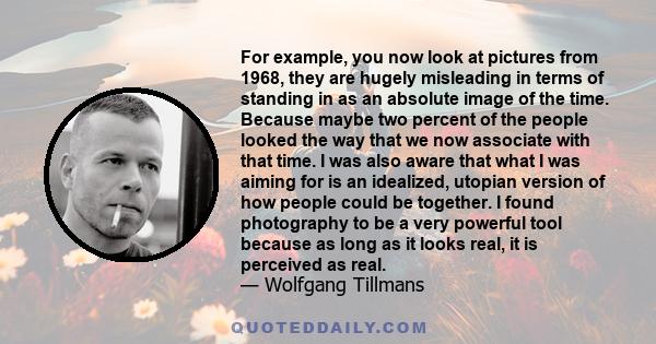 For example, you now look at pictures from 1968, they are hugely misleading in terms of standing in as an absolute image of the time. Because maybe two percent of the people looked the way that we now associate with