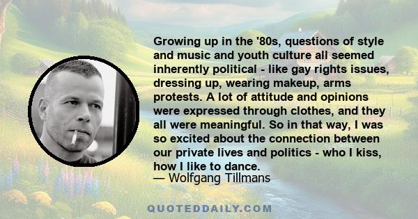 Growing up in the '80s, questions of style and music and youth culture all seemed inherently political - like gay rights issues, dressing up, wearing makeup, arms protests. A lot of attitude and opinions were expressed