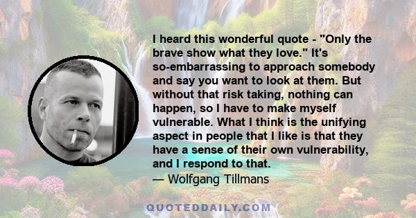 I heard this wonderful quote - Only the brave show what they love. It's so-embarrassing to approach somebody and say you want to look at them. But without that risk taking, nothing can happen, so I have to make myself