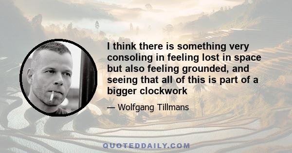 I think there is something very consoling in feeling lost in space but also feeling grounded, and seeing that all of this is part of a bigger clockwork