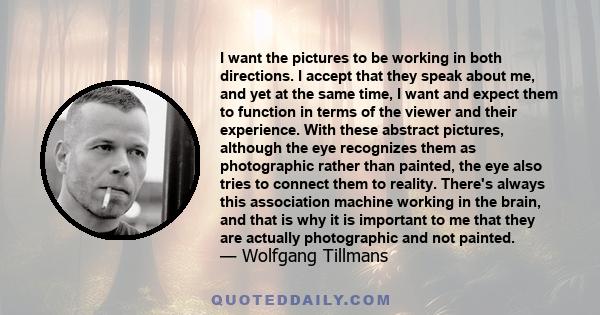 I want the pictures to be working in both directions. I accept that they speak about me, and yet at the same time, I want and expect them to function in terms of the viewer and their experience. With these abstract