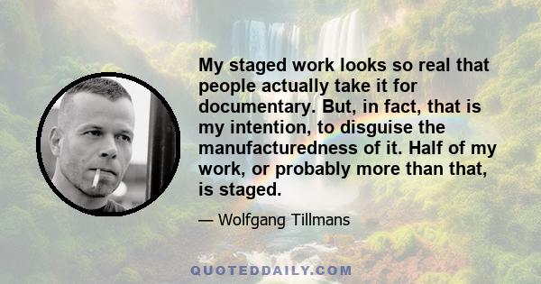 My staged work looks so real that people actually take it for documentary. But, in fact, that is my intention, to disguise the manufacturedness of it. Half of my work, or probably more than that, is staged.