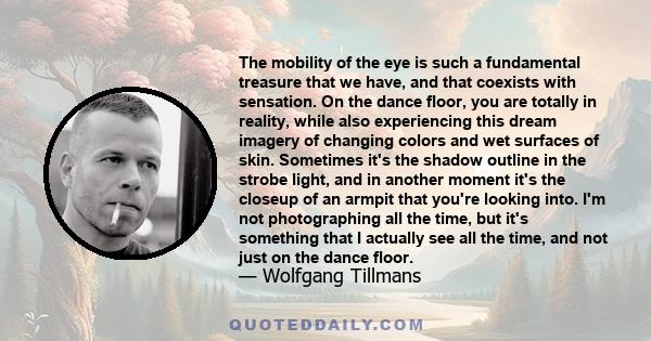 The mobility of the eye is such a fundamental treasure that we have, and that coexists with sensation. On the dance floor, you are totally in reality, while also experiencing this dream imagery of changing colors and