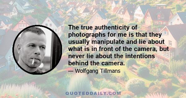 The true authenticity of photographs for me is that they usually manipulate and lie about what is in front of the camera, but never lie about the intentions behind the camera.