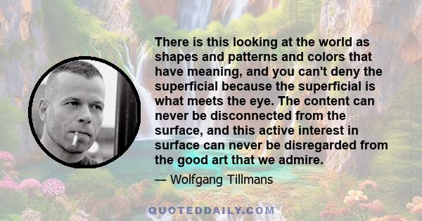 There is this looking at the world as shapes and patterns and colors that have meaning, and you can't deny the superficial because the superficial is what meets the eye. The content can never be disconnected from the