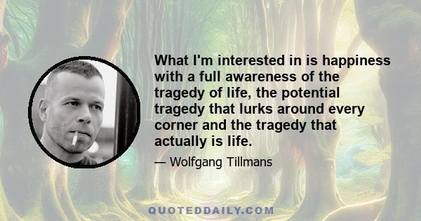 What I'm interested in is happiness with a full awareness of the tragedy of life, the potential tragedy that lurks around every corner and the tragedy that actually is life.