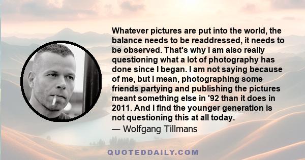 Whatever pictures are put into the world, the balance needs to be readdressed, it needs to be observed. That's why I am also really questioning what a lot of photography has done since I began. I am not saying because