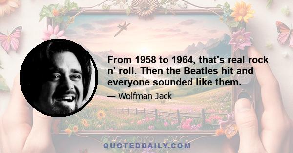 From 1958 to 1964, that's real rock n' roll. Then the Beatles hit and everyone sounded like them.