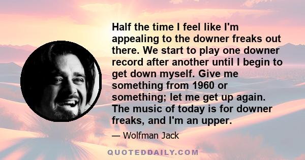 Half the time I feel like I'm appealing to the downer freaks out there. We start to play one downer record after another until I begin to get down myself. Give me something from 1960 or something; let me get up again.