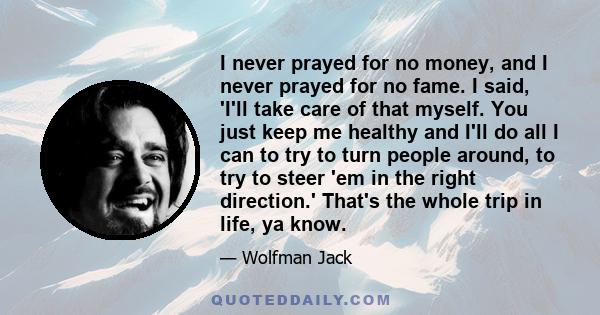 I never prayed for no money, and I never prayed for no fame. I said, 'I'll take care of that myself. You just keep me healthy and I'll do all I can to try to turn people around, to try to steer 'em in the right