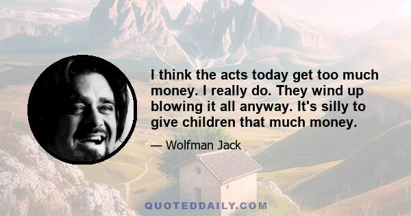 I think the acts today get too much money. I really do. They wind up blowing it all anyway. It's silly to give children that much money.