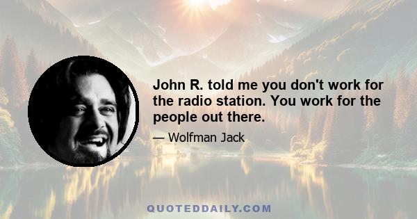 John R. told me you don't work for the radio station. You work for the people out there.