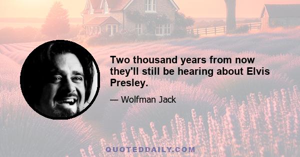 Two thousand years from now they'll still be hearing about Elvis Presley.