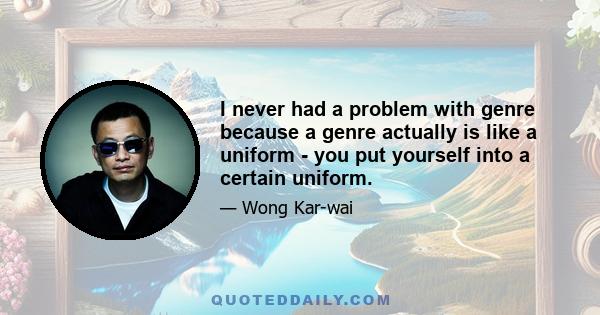 I never had a problem with genre because a genre actually is like a uniform - you put yourself into a certain uniform. But if you dress up in a police officer's uniform, it doesn't mean that you are an officer; it can