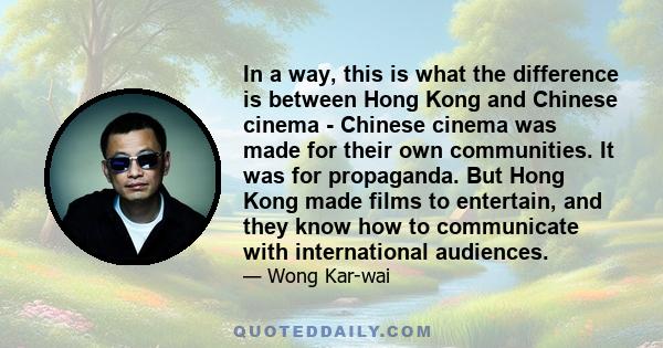 In a way, this is what the difference is between Hong Kong and Chinese cinema - Chinese cinema was made for their own communities. It was for propaganda. But Hong Kong made films to entertain, and they know how to