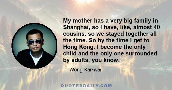 My mother has a very big family in Shanghai, so I have, like, almost 40 cousins, so we stayed together all the time. So by the time I get to Hong Kong, I become the only child and the only one surrounded by adults, you