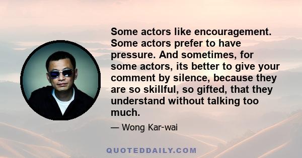 Some actors like encouragement. Some actors prefer to have pressure. And sometimes, for some actors, its better to give your comment by silence, because they are so skillful, so gifted, that they understand without