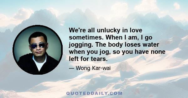 We're all unlucky in love sometimes. When I am, I go jogging. The body loses water when you jog, so you have none left for tears.