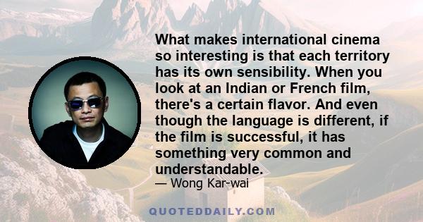 What makes international cinema so interesting is that each territory has its own sensibility. When you look at an Indian or French film, there's a certain flavor. And even though the language is different, if the film