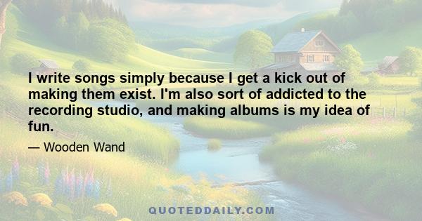 I write songs simply because I get a kick out of making them exist. I'm also sort of addicted to the recording studio, and making albums is my idea of fun.