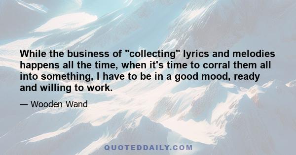 While the business of collecting lyrics and melodies happens all the time, when it's time to corral them all into something, I have to be in a good mood, ready and willing to work.