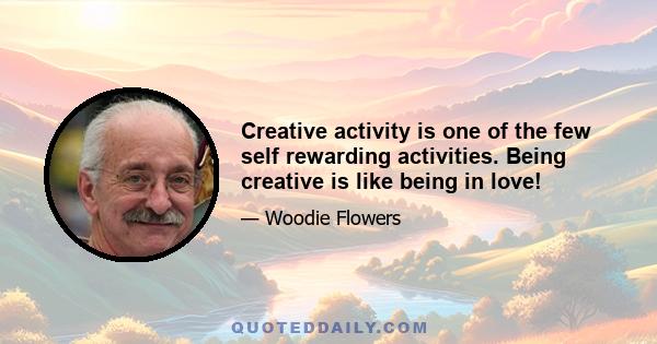 Creative activity is one of the few self rewarding activities. Being creative is like being in love!