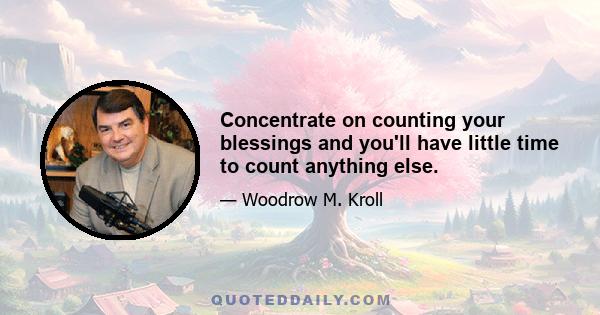 Concentrate on counting your blessings and you'll have little time to count anything else.