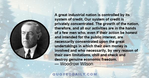 A great industrial nation is controlled by its system of credit. Our system of credit is privately concentrated. The growth of the nation, therefore, and all our activities are in the hands of a few men who, even if